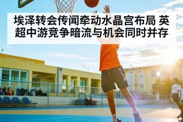 埃泽转会传闻牵动水晶宫布局 英超中游竞争暗流与机会同时并存