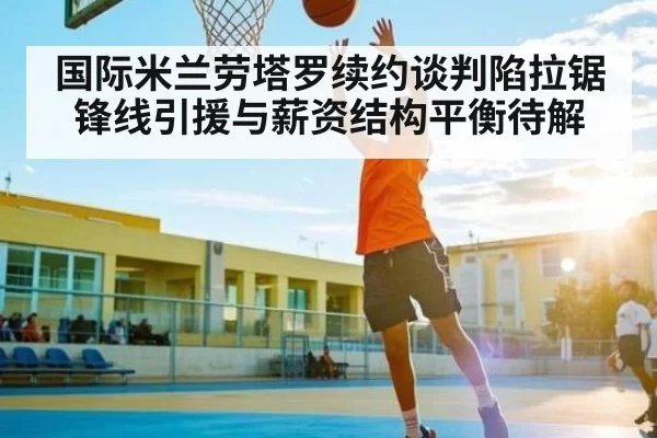 国际米兰劳塔罗续约谈判陷拉锯锋线引援与薪资结构平衡待解